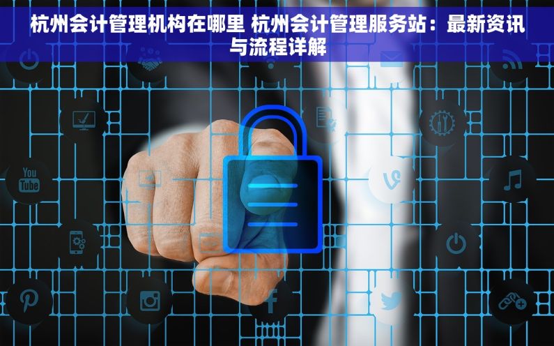 杭州会计管理机构在哪里 杭州会计管理服务站：最新资讯与流程详解