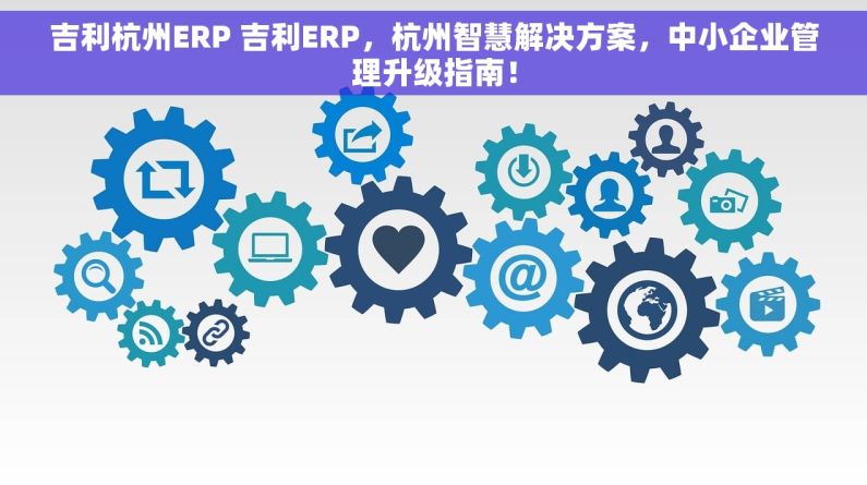 吉利杭州ERP 吉利ERP，杭州智慧解决方案，中小企业管理升级指南！