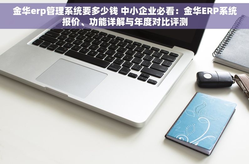 金华erp管理系统要多少钱 中小企业必看：金华ERP系统报价、功能详解与年度对比评测