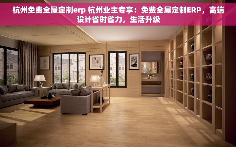 杭州免费全屋定制erp 杭州业主专享：免费全屋定制ERP，高端设计省时省力，生活升级