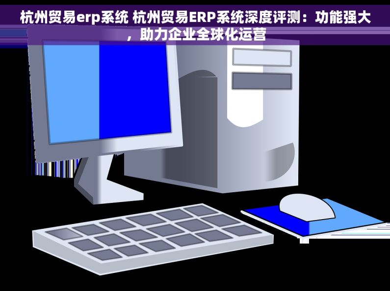 杭州贸易erp系统 杭州贸易ERP系统深度评测：功能强大，助力企业全球化运营