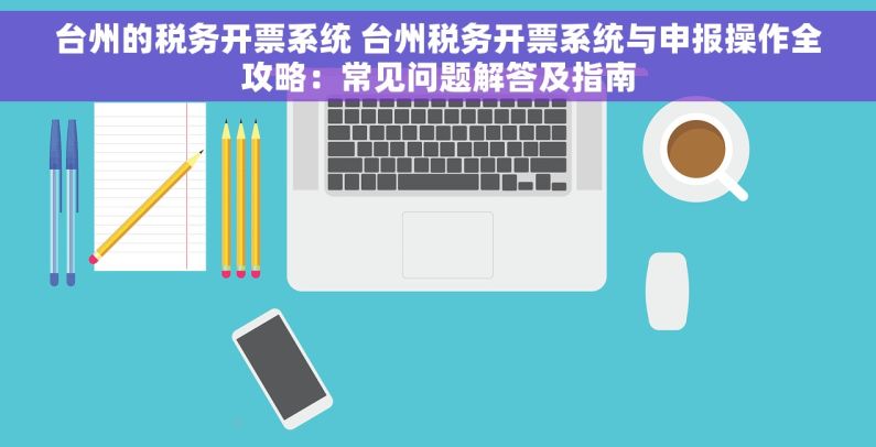 台州的税务开票系统 台州税务开票系统与申报操作全攻略：常见问题解答及指南