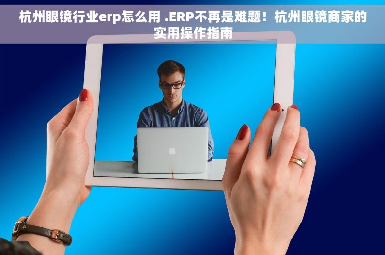 杭州眼镜行业erp怎么用 .ERP不再是难题！杭州眼镜商家的实用操作指南