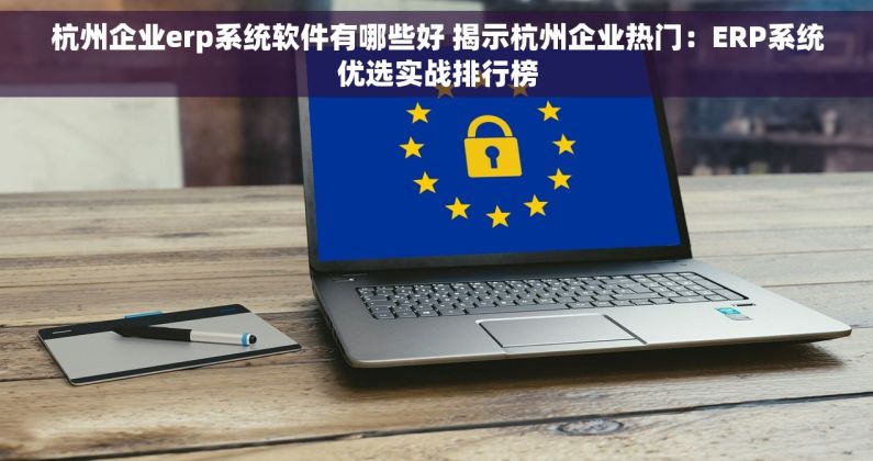 杭州企业erp系统软件有哪些好 揭示杭州企业热门：ERP系统优选实战排行榜