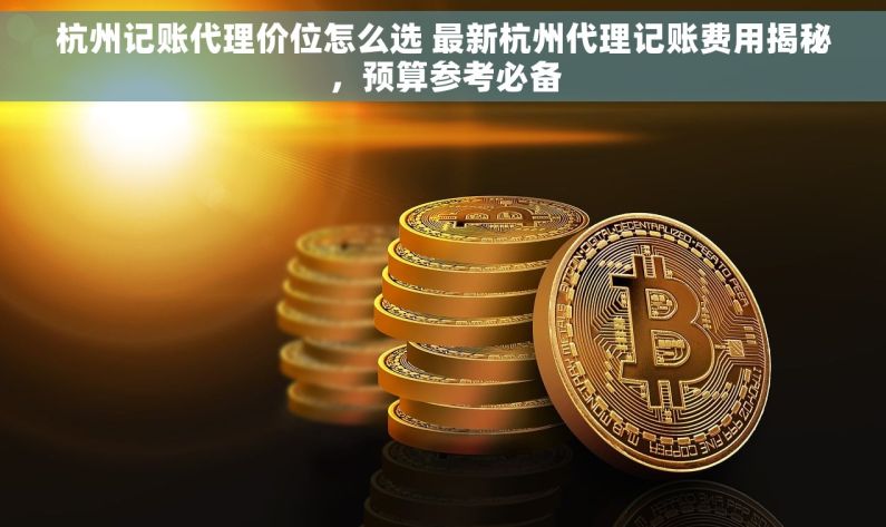 杭州记账代理价位怎么选 最新杭州代理记账费用揭秘，预算参考必备