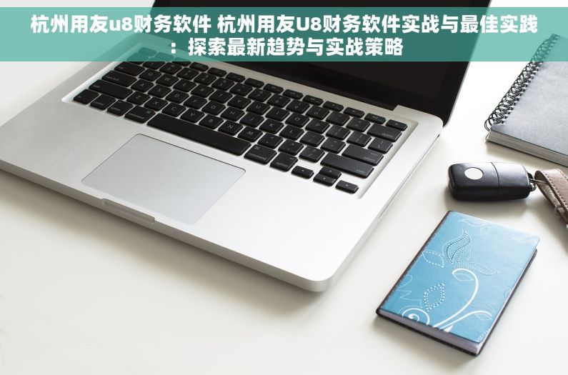 杭州用友u8财务软件 杭州用友U8财务软件实战与最佳实践：探索最新趋势与实战策略