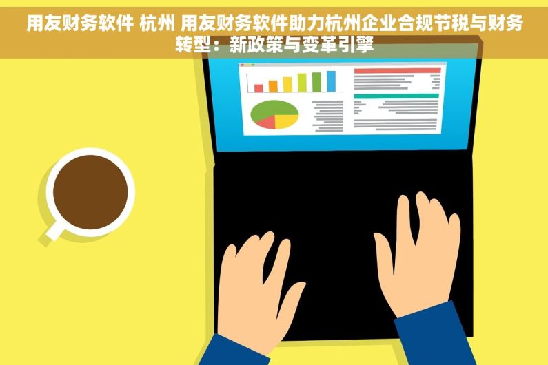 用友财务软件 杭州 用友财务软件助力杭州企业合规节税与财务转型：新政策与变革引擎