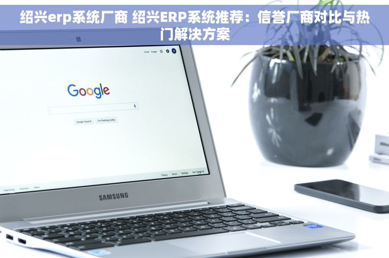 绍兴erp系统厂商 绍兴ERP系统推荐：信誉厂商对比与热门解决方案