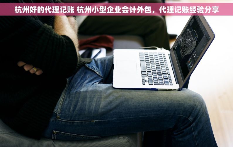 杭州好的代理记账 杭州小型企业会计外包，代理记账经验分享