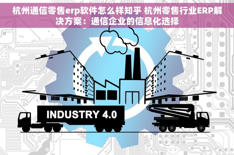 杭州通信零售erp软件怎么样知乎 杭州零售行业ERP解决方案：通信企业的信息化选择