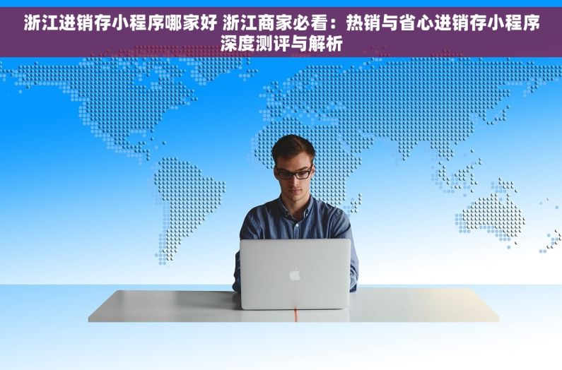 浙江进销存小程序哪家好 浙江商家必看：热销与省心进销存小程序深度测评与解析