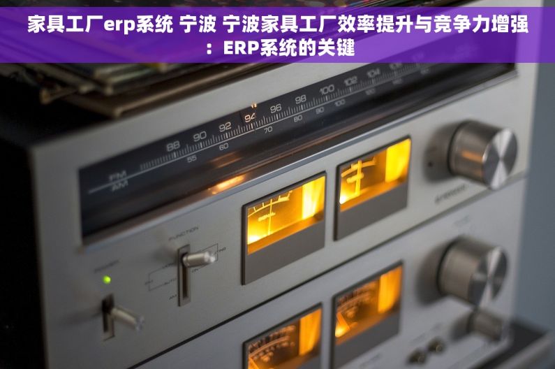 家具工厂erp系统 宁波 宁波家具工厂效率提升与竞争力增强：ERP系统的关键