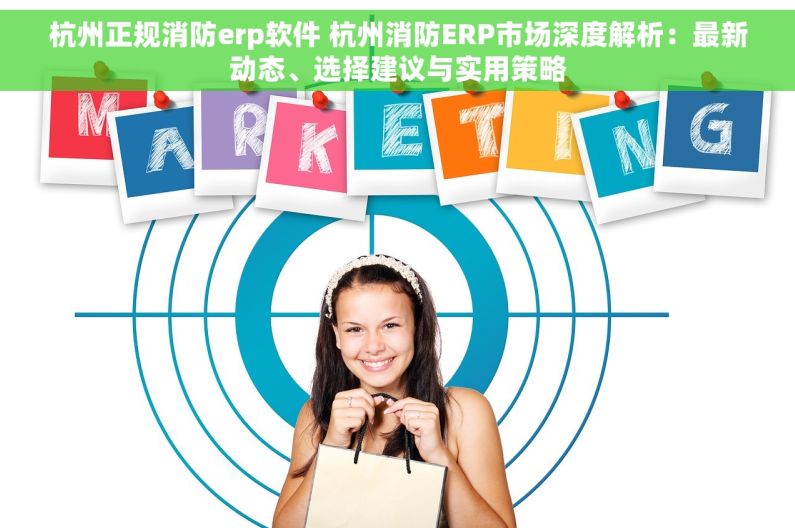 杭州正规消防erp软件 杭州消防ERP市场深度解析：最新动态、选择建议与实用策略