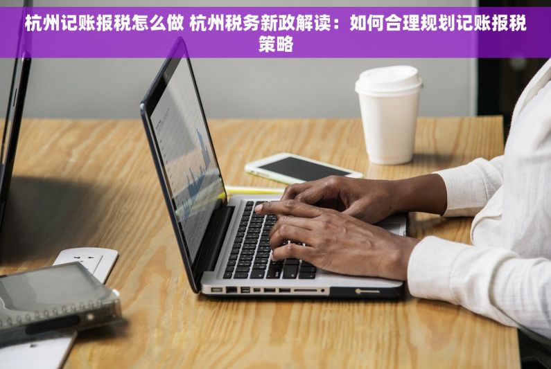 杭州记账报税怎么做 杭州税务新政解读：如何合理规划记账报税策略