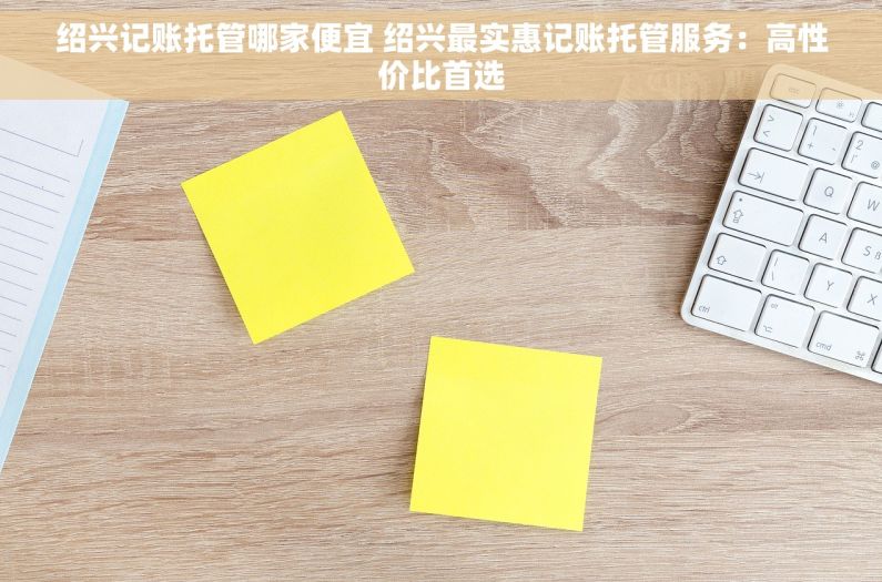 绍兴记账托管哪家便宜 绍兴最实惠记账托管服务：高性价比首选