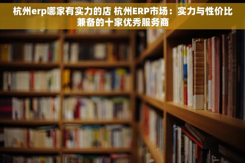 杭州erp哪家有实力的店 杭州ERP市场：实力与性价比兼备的十家优秀服务商