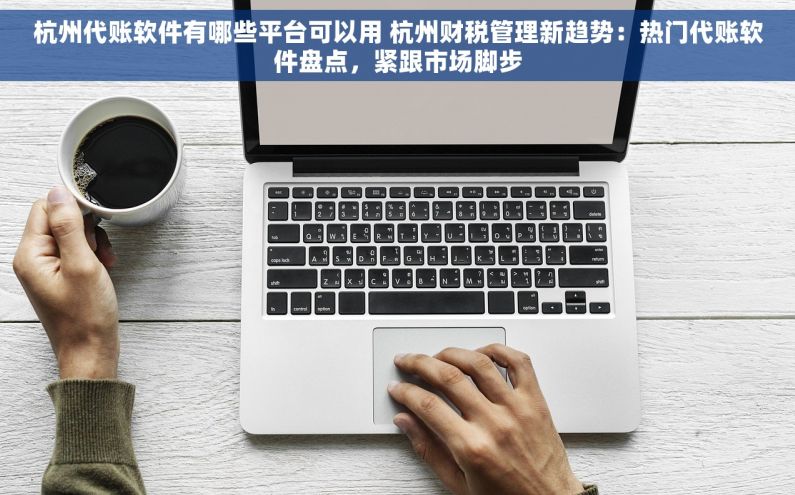 杭州代账软件有哪些平台可以用 杭州财税管理新趋势：热门代账软件盘点，紧跟市场脚步