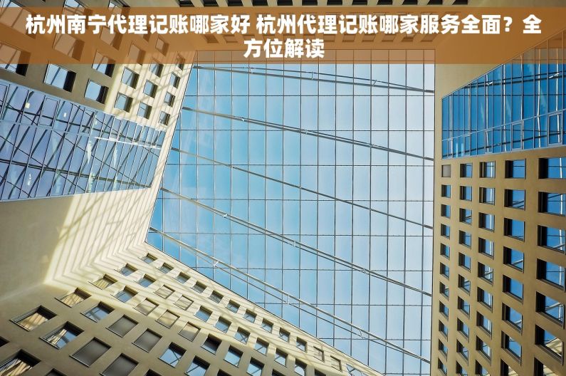 杭州南宁代理记账哪家好 杭州代理记账哪家服务全面？全方位解读