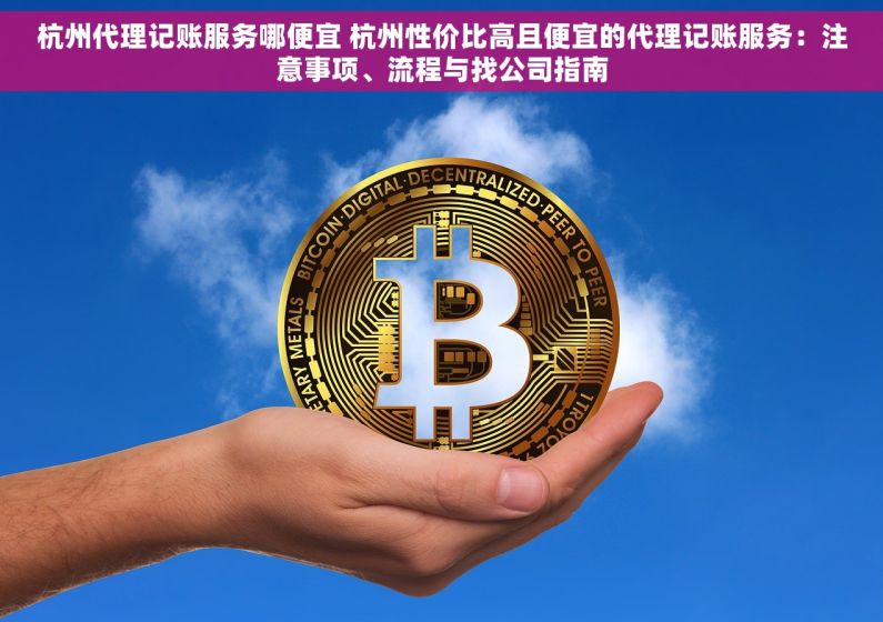 杭州代理记账服务哪便宜 杭州性价比高且便宜的代理记账服务：注意事项、流程与找公司指南