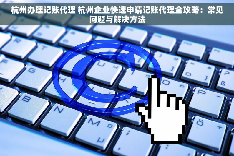 杭州办理记账代理 杭州企业快速申请记账代理全攻略：常见问题与解决方法