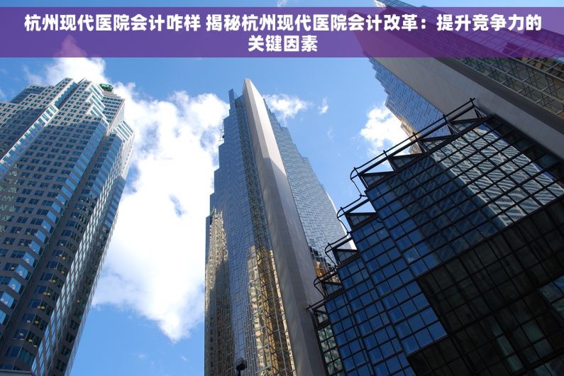 杭州现代医院会计咋样 揭秘杭州现代医院会计改革：提升竞争力的关键因素