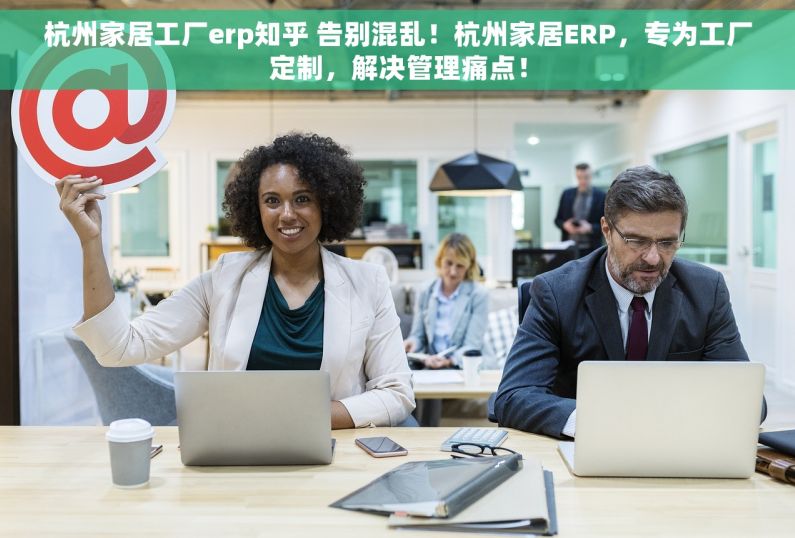 杭州家居工厂erp知乎 告别混乱！杭州家居ERP，专为工厂定制，解决管理痛点！
