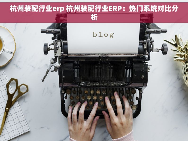 杭州装配行业erp 杭州装配行业ERP：热门系统对比分析