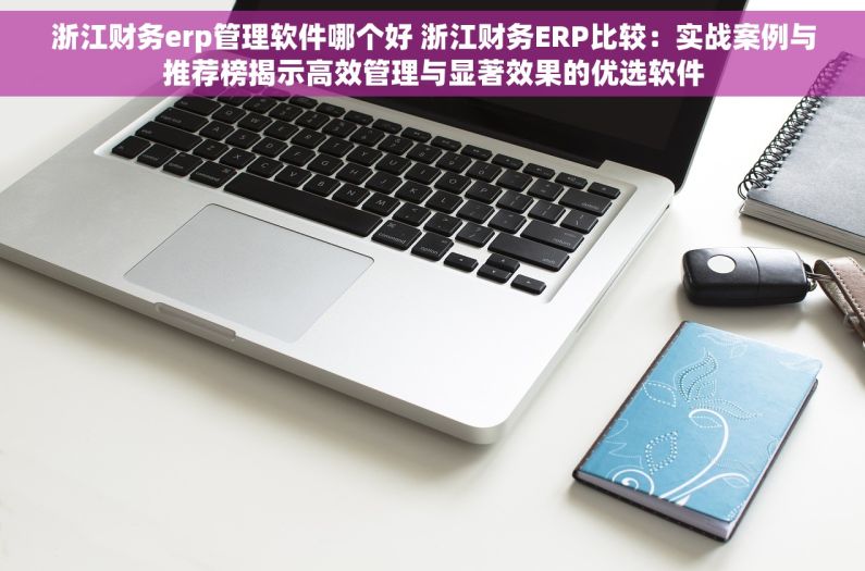 浙江财务erp管理软件哪个好 浙江财务ERP比较：实战案例与推荐榜揭示高效管理与显著效果的优选软件