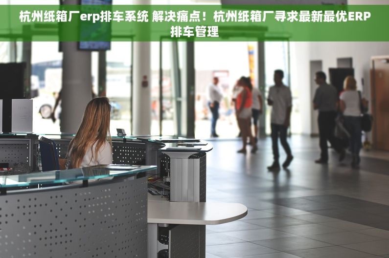 杭州纸箱厂erp排车系统 解决痛点！杭州纸箱厂寻求最新最优ERP排车管理