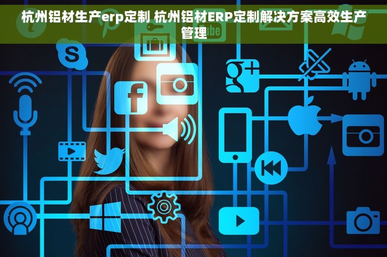 杭州铝材生产erp定制 杭州铝材ERP定制解决方案高效生产管理