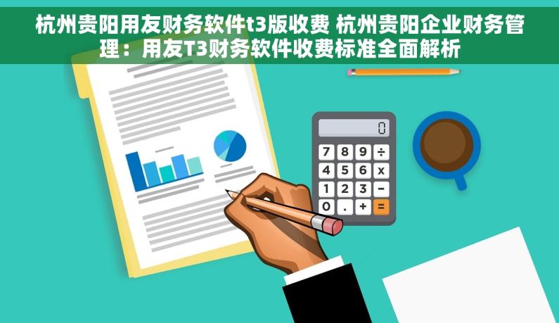 杭州贵阳用友财务软件t3版收费 杭州贵阳企业财务管理：用友T3财务软件收费标准全面解析