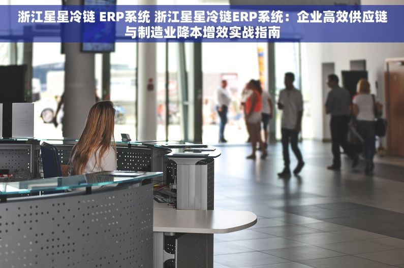 浙江星星冷链 ERP系统 浙江星星冷链ERP系统：企业高效供应链与制造业降本增效实战指南