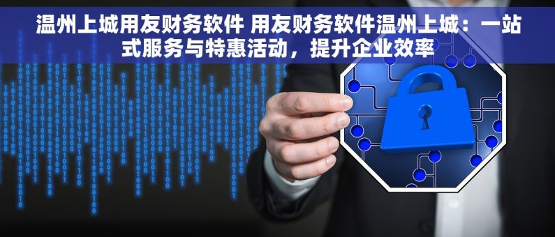 温州上城用友财务软件 用友财务软件温州上城：一站式服务与特惠活动，提升企业效率