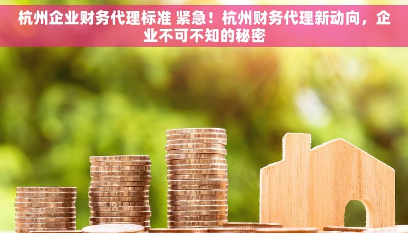 杭州企业财务代理标准 紧急！杭州财务代理新动向，企业不可不知的秘密