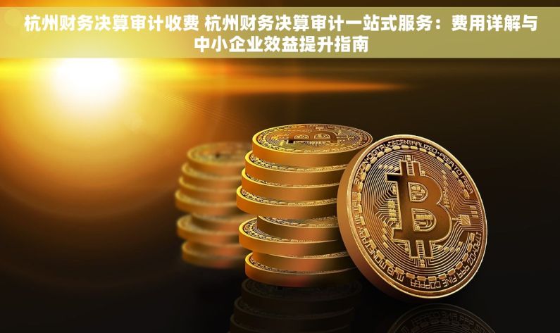 杭州财务决算审计收费 杭州财务决算审计一站式服务：费用详解与中小企业效益提升指南