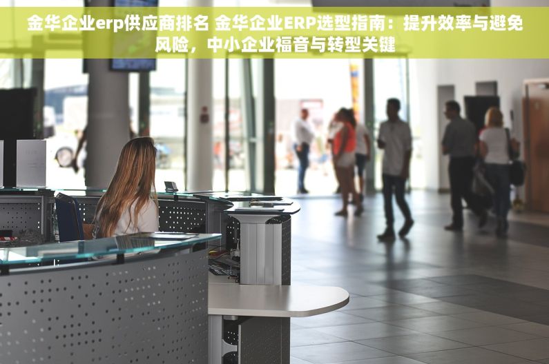 金华企业erp供应商排名 金华企业ERP选型指南：提升效率与避免风险，中小企业福音与转型关键