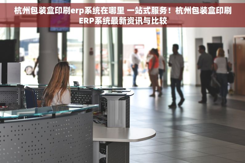 杭州包装盒印刷erp系统在哪里 一站式服务！杭州包装盒印刷ERP系统最新资讯与比较