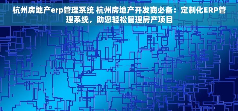 杭州房地产erp管理系统 杭州房地产开发商必备：定制化ERP管理系统，助您轻松管理房产项目