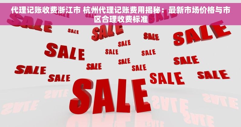代理记账收费浙江市 杭州代理记账费用揭秘：最新市场价格与市区合理收费标准