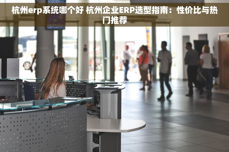 杭州erp系统哪个好 杭州企业ERP选型指南：性价比与热门推荐