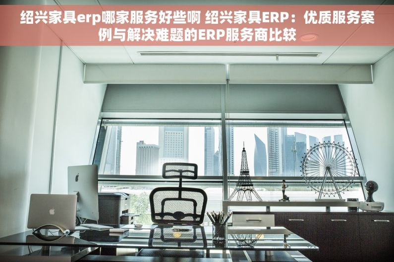 绍兴家具erp哪家服务好些啊 绍兴家具ERP：优质服务案例与解决难题的ERP服务商比较