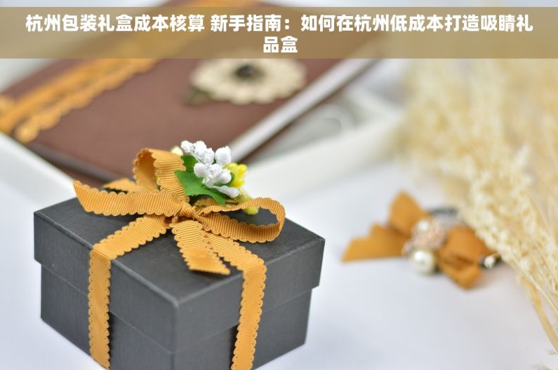 杭州包装礼盒成本核算 新手指南：如何在杭州低成本打造吸睛礼品盒