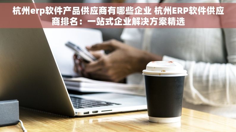 杭州erp软件产品供应商有哪些企业 杭州ERP软件供应商排名：一站式企业解决方案精选