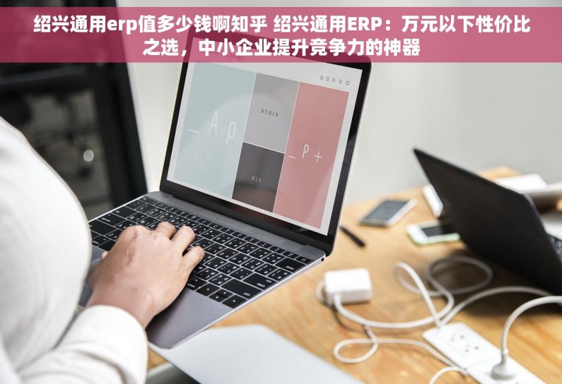 绍兴通用erp值多少钱啊知乎 绍兴通用ERP：万元以下性价比之选，中小企业提升竞争力的神器
