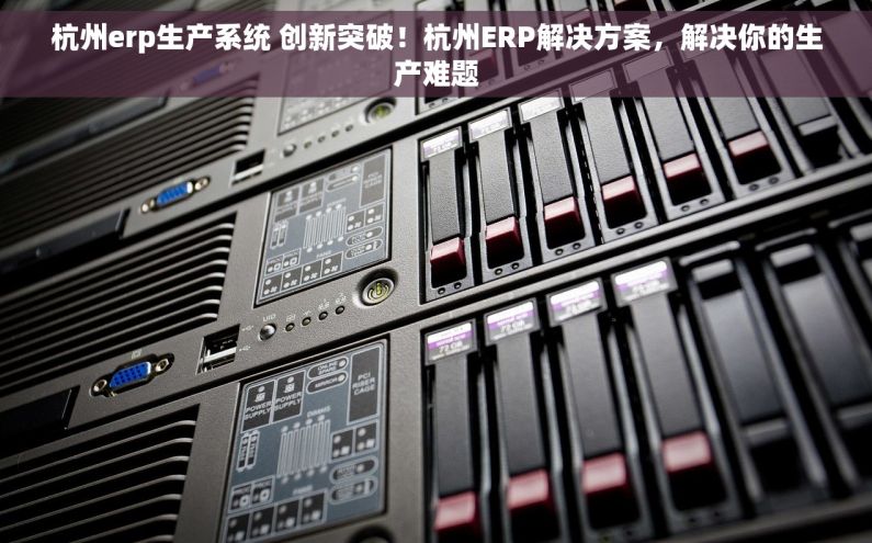 杭州erp生产系统 创新突破！杭州ERP解决方案，解决你的生产难题