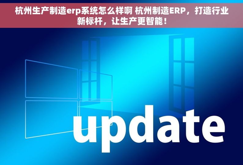 杭州生产制造erp系统怎么样啊 杭州制造ERP，打造行业新标杆，让生产更智能！