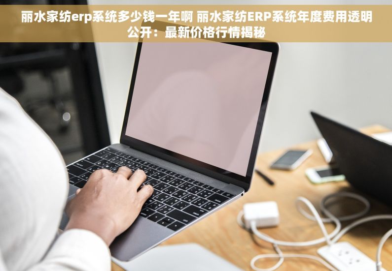 丽水家纺erp系统多少钱一年啊 丽水家纺ERP系统年度费用透明公开：最新价格行情揭秘