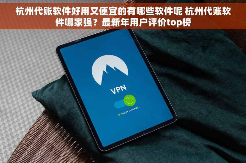 杭州代账软件好用又便宜的有哪些软件呢 杭州代账软件哪家强？最新年用户评价top榜