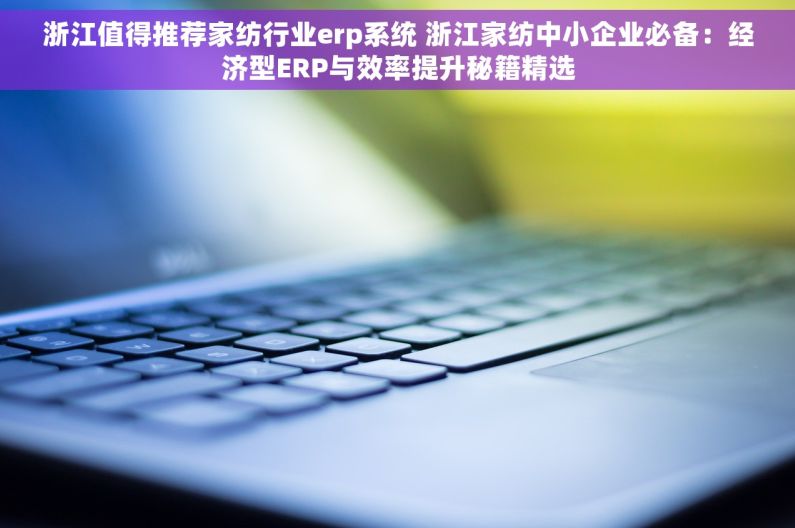 浙江值得推荐家纺行业erp系统 浙江家纺中小企业必备：经济型ERP与效率提升秘籍精选
