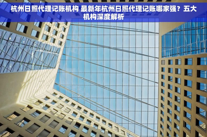 杭州日照代理记账机构 最新年杭州日照代理记账哪家强？五大机构深度解析